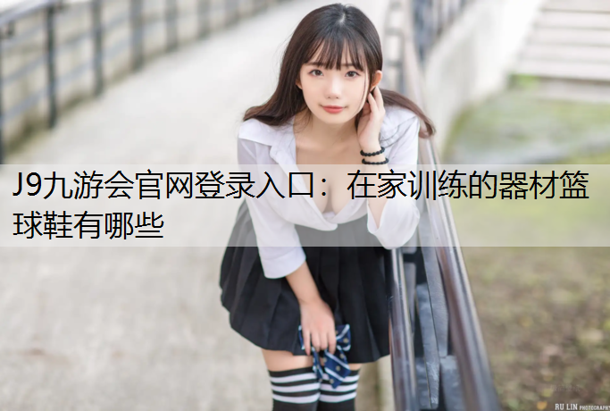 J9九游会官网登录入口：在家训练的器材篮球鞋有哪些